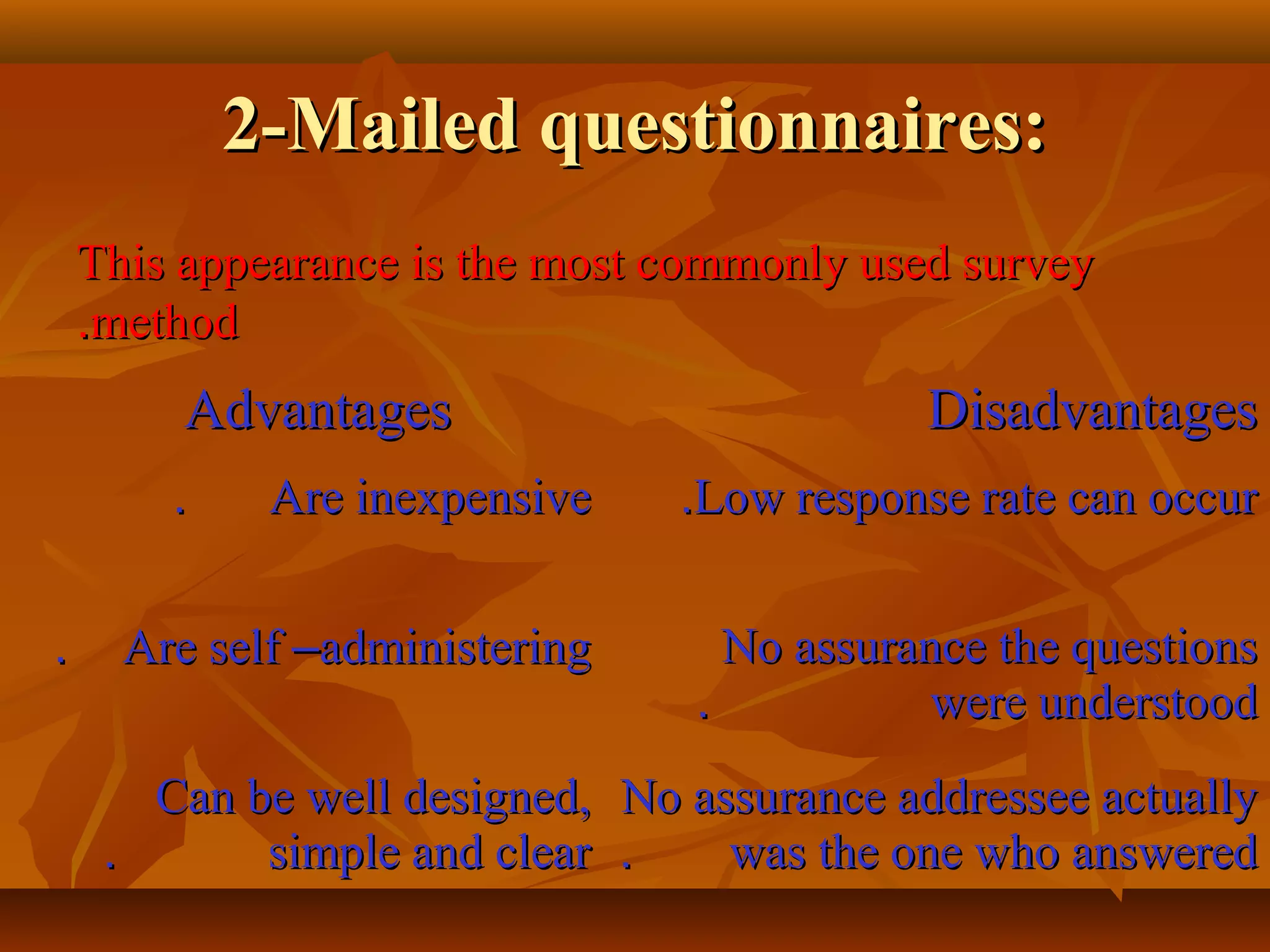 2-Mailed questionnaires:2-Mailed questionnaires:
This appearance is the most commonly used surveyThis appearance is the most commonly used survey
methodmethod..
AdvantagesAdvantages DisadvantagesDisadvantages
Are inexpensiveAre inexpensive.. Low response rate can occurLow response rate can occur..
Are selfAre self ––administeringadministering.. No assurance the questionsNo assurance the questions
were understoodwere understood..
Can be well designed,Can be well designed,
simple and clearsimple and clear..
No assurance addressee actuallyNo assurance addressee actually
was the one who answeredwas the one who answered..
 