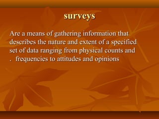 surveyssurveys
Are a means of gathering information thatAre a means of gathering information that
describes the nature and extent of a specifieddescribes the nature and extent of a specified
set of data ranging from physical counts andset of data ranging from physical counts and
frequencies to attitudes and opinionsfrequencies to attitudes and opinions..
 
