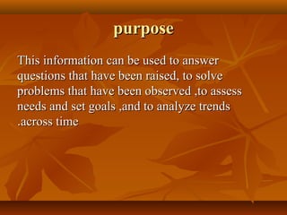 purposepurpose
This information can be used to answerThis information can be used to answer
questions that have been raised, to solvequestions that have been raised, to solve
problems that have been observed ,to assessproblems that have been observed ,to assess
needs and set goals ,and to analyze trendsneeds and set goals ,and to analyze trends
across timeacross time..
 