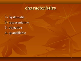 characteristicscharacteristics
1- Systematic1- Systematic
2- representative2- representative
3- objective3- objective
4- quantifiable4- quantifiable
 