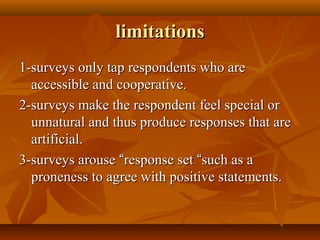 limitationslimitations
1-surveys only tap respondents who are1-surveys only tap respondents who are
accessible and cooperative.accessible and cooperative.
2-surveys make the respondent feel special or2-surveys make the respondent feel special or
unnatural and thus produce responses that areunnatural and thus produce responses that are
artificial.artificial.
3-surveys arouse3-surveys arouse ““response setresponse set ““such as asuch as a
proneness to agree with positive statements.proneness to agree with positive statements.
 