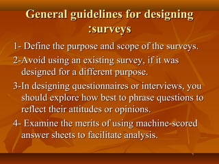 General guidelines for designingGeneral guidelines for designing
surveyssurveys::
1- Define the purpose and scope of the surveys.1- Define the purpose and scope of the surveys.
2-Avoid using an existing survey, if it was2-Avoid using an existing survey, if it was
designed for a different purpose.designed for a different purpose.
3-In designing questionnaires or interviews, you3-In designing questionnaires or interviews, you
should explore how best to phrase questions toshould explore how best to phrase questions to
reflect their attitudes or opinions.reflect their attitudes or opinions.
4- Examine the merits of using machine-scored4- Examine the merits of using machine-scored
answer sheets to facilitate analysis.answer sheets to facilitate analysis.
 