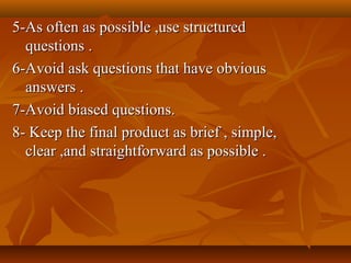5-As often as possible ,use structured5-As often as possible ,use structured
questions .questions .
6-Avoid ask questions that have obvious6-Avoid ask questions that have obvious
answers .answers .
7-Avoid biased questions.7-Avoid biased questions.
8- Keep the final product as brief , simple,8- Keep the final product as brief , simple,
clear ,and straightforward as possible .clear ,and straightforward as possible .
 