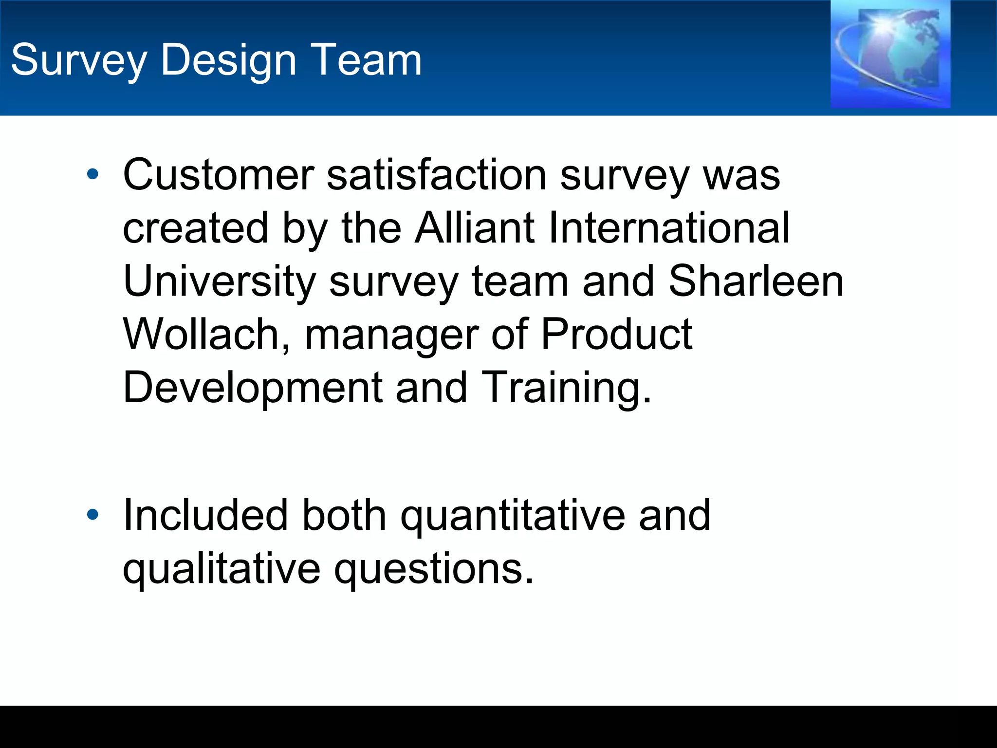 Survey Design TeamCustomer satisfaction survey was created by the Alliant International University survey team and SharleenWollach, manager of Product Development and Training. Included both quantitative and qualitative questions.  