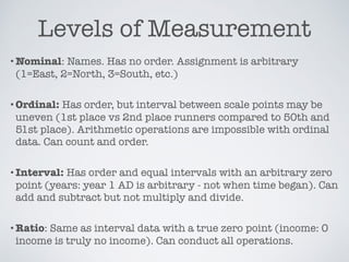 Levels of Measurement
•Nominal: Names. Has no order. Assignment is arbitrary
(1=East, 2=North, 3=South, etc.)
•Ordinal: Has order, but interval between scale points may be
uneven (1st place vs 2nd place runners compared to 50th and
51st place). Arithmetic operations are impossible with ordinal
data. Can count and order.
•Interval: Has order and equal intervals with an arbitrary zero
point (years: year 1 AD is arbitrary - not when time began). Can
add and subtract but not multiply and divide.
•Ratio: Same as interval data with a true zero point (income: 0
income is truly no income). Can conduct all operations.
 