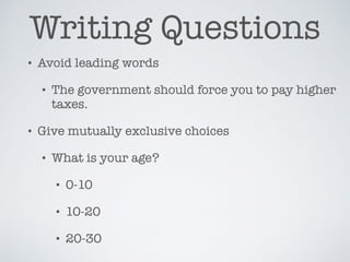 Writing Questions
• Avoid leading words
• The government should force you to pay higher
taxes.
• Give mutually exclusive choices
• What is your age?
• 0-10
• 10-20
• 20-30
 