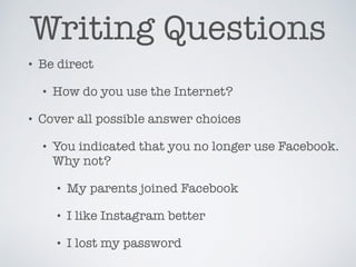 Writing Questions
• Be direct
• How do you use the Internet?
• Cover all possible answer choices
• You indicated that you no longer use Facebook.
Why not?
• My parents joined Facebook
• I like Instagram better
• I lost my password
 
