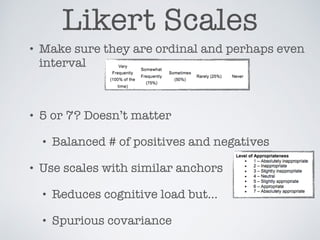 Likert Scales
• Make sure they are ordinal and perhaps even
interval
• 5 or 7? Doesn’t matter
• Balanced # of positives and negatives
• Use scales with similar anchors
• Reduces cognitive load but…
• Spurious covariance
 