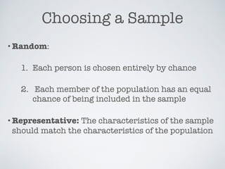 Choosing a Sample
•Random:
1. Each person is chosen entirely by chance
2. Each member of the population has an equal
chance of being included in the sample
•Representative: The characteristics of the sample
should match the characteristics of the population
 