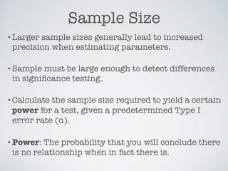 Sample Size
•Larger sample sizes generally lead to increased
precision when estimating parameters.
•Sample must be large enough to detect differences
in signiﬁcance testing.
•Calculate the sample size required to yield a certain
power for a test, given a predetermined Type I
error rate (ử).
•Power: The probability that you will conclude there
is no relationship when in fact there is.
 