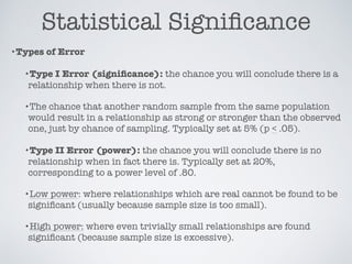 Statistical Signiﬁcance
•Types of Error
•Type I Error (signiﬁcance): the chance you will conclude there is a
relationship when there is not.
•The chance that another random sample from the same population
would result in a relationship as strong or stronger than the observed
one, just by chance of sampling. Typically set at 5% (p < .05).
•Type II Error (power): the chance you will conclude there is no
relationship when in fact there is. Typically set at 20%,
corresponding to a power level of .80.
•Low power: where relationships which are real cannot be found to be
signiﬁcant (usually because sample size is too small).
•High power: where even trivially small relationships are found
signiﬁcant (because sample size is excessive).
 