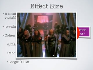 Effect Size
•A measure of how strongly the independent
variables affect the dependent variables.
• p-value is not effect size!
•Cohen suggested:
•Small: 0.01
•Medium: 0.059
•Large: 0.138
“These results were
highly signiﬁcant”
 