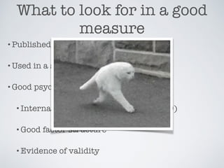 What to look for in a good
measure
•Published
•Used in a similar study
•Good psychometric properties
•Internal consistency estimates (𝛂 >.80)
•Good factor structure
•Evidence of validity
 