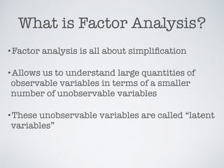 What is Factor Analysis?
•Factor analysis is all about simpliﬁcation
•Allows us to understand large quantities of
observable variables in terms of a smaller
number of unobservable variables
•These unobservable variables are called “latent
variables”
 