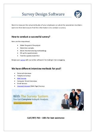 Survey Design Software
Want to measure the actual attitudes of your employees or what the association members
want etc then best way to find this information is to conduct a survey.
How to conduct a successful survey?
Here are the steps ahead:
 Make the goal of the project
 Determine samples
 Select the interviewing methodology
 Fill up the questionnaire
 Test the questionnaire first
Design your survey with our online software's for making it more engaging.
We have different interview methods for you!!
 Personal Interviews
 Telephone Surveys
 Mail Surveys
 Computer Direct Interviews
 Email Surveys
 Internet/ Intranet (Web Page) Surveys
Call (707) 765 – 1001 for best assistance
 