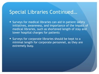 Special Libraries Continued… Surveys for medical libraries can aid in patient safety initiatives, awareness, and importance of the impact of medical libraries, such as shortened length of stay and lower hospital charges for patients Surveys for corporate libraries should be kept to a minimal length for corporate personnel, as they are extremely busy.  