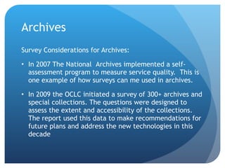 Archives Survey Considerations for Archives: In 2007 The National  Archives implemented a self-assessment program to measure service quality.  This is one example of how surveys can me used in archives.  In 2009 the OCLC initiated a survey of 300+ archives and special collections. The questions were designed to assess the extent and accessibility of the collections. The report used this data to make recommendations for future plans and address the new technologies in this decade 