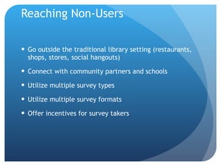 Reaching Non-Users Go outside the traditional library setting (restaurants, shops, stores, social hangouts)  Connect with community partners and schools Utilize multiple survey types Utilize multiple survey formats Offer incentives for survey takers 