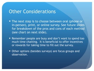 Other Considerations The next step is to choose between oral (phone or in-person), print, or online survey. See future slides for breakdown of the pros and cons of each method (see chart on next slide).  Remember people are busy and don ’ t want to spend too much time chatting.  It is beneficial to offer incentives or rewards for taking time to fill out the survey. Other options (besides surveys) are focus groups and observation. 