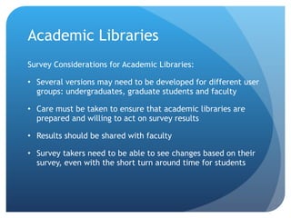Academic Libraries Survey Considerations for Academic Libraries:  Several versions may need to be developed for different user groups: undergraduates, graduate students and faculty Care must be taken to ensure that academic libraries are prepared and willing to act on survey results Results should be shared with faculty Survey takers need to be able to see changes based on their survey, even with the short turn around time for students 