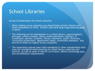 School Libraries Survey Considerations for School Libraries: When making survey questions you should keep school’s Mission and Vision statements in mind.  School’s also have long-range planning goals in place. The following are all stakeholders in a school library: superintendent, principal, school trustees, library media specialists, teachers, IT coordinator, parents, students, library volunteers, public librarians, curriculum surpervisors, department heads, community members.  Any and all of these are logical survey recipients. The importance placed upon state-mandated or other standardized tests must be considered when planning for school library materials and services, as well as state or district curriculum, district technology plan, and accreditation requirements. 