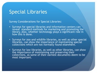 Special Libraries Survey Considerations for Special Libraries: Surveys for special libraries and information centers can reveal  standard methods for marketing and promoting the library. Also, whether technology plays a significant role in how this is done.  Surveys for zoo and wildlife libraries, as well as other special libraries, can show the importance of maintaining special collections which are not normally found elsewhere.  Surveys for law libraries, as well as other libraries, can show the importance of maintaining and preserving their collections, as some of their earliest documents deem to be most important.  