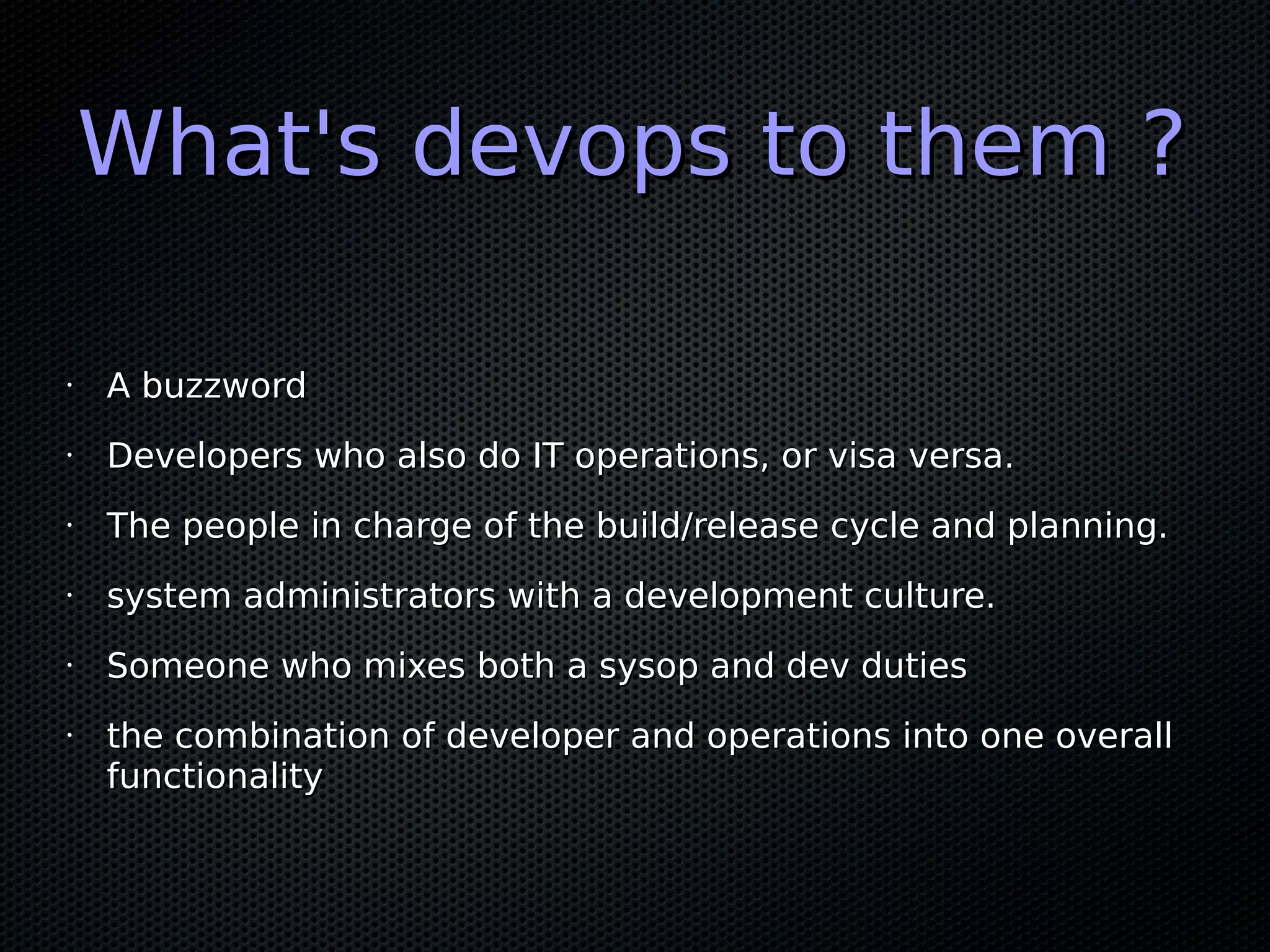 What's devops to them ?

•   A buzzword
•   Developers who also do IT operations, or visa versa.
•   The people in charge of the build/release cycle and planning.
•   system administrators with a development culture.
•   Someone who mixes both a sysop and dev duties
•   the combination of developer and operations into one overall
    functionality
 
