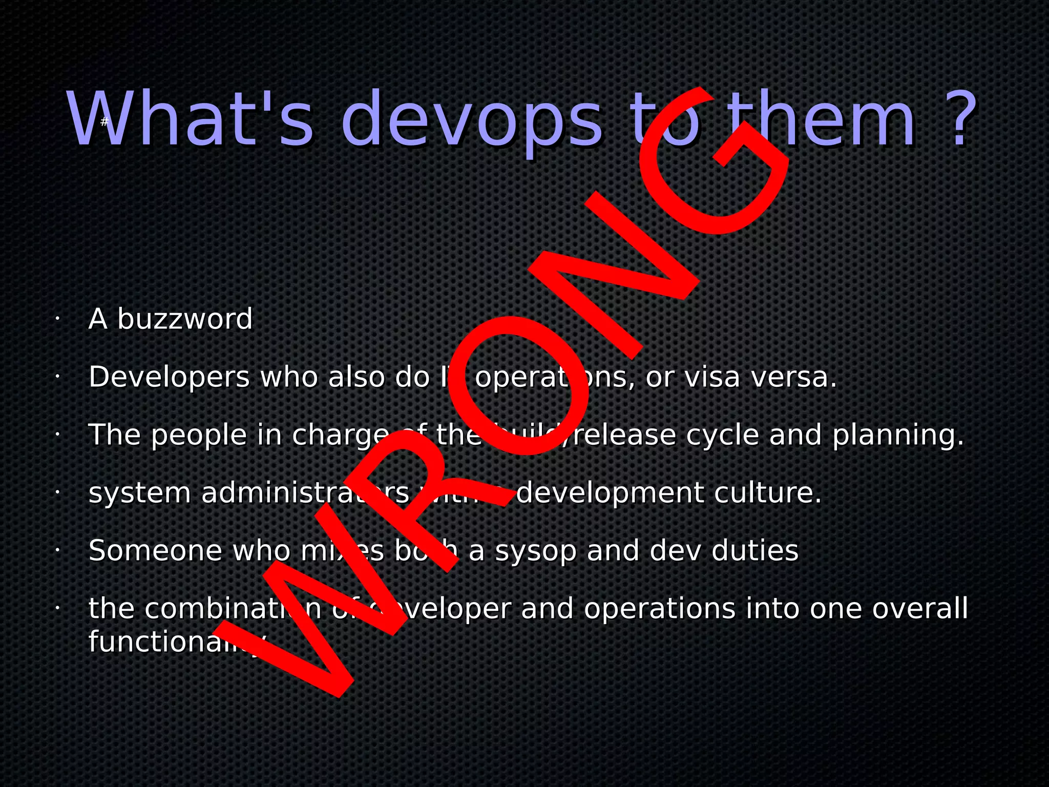 What's devops to them ?
    #




                            NG
•   A buzzword
•   Developers who also do IT operations, or visa versa.
•



•
                 RO
    The people in charge of the build/release cycle and planning.

    system administrators with a development culture.
•   Someone who mixes both a sysop and dev duties
        W
•   the combination of developer and operations into one overall
    functionality
 