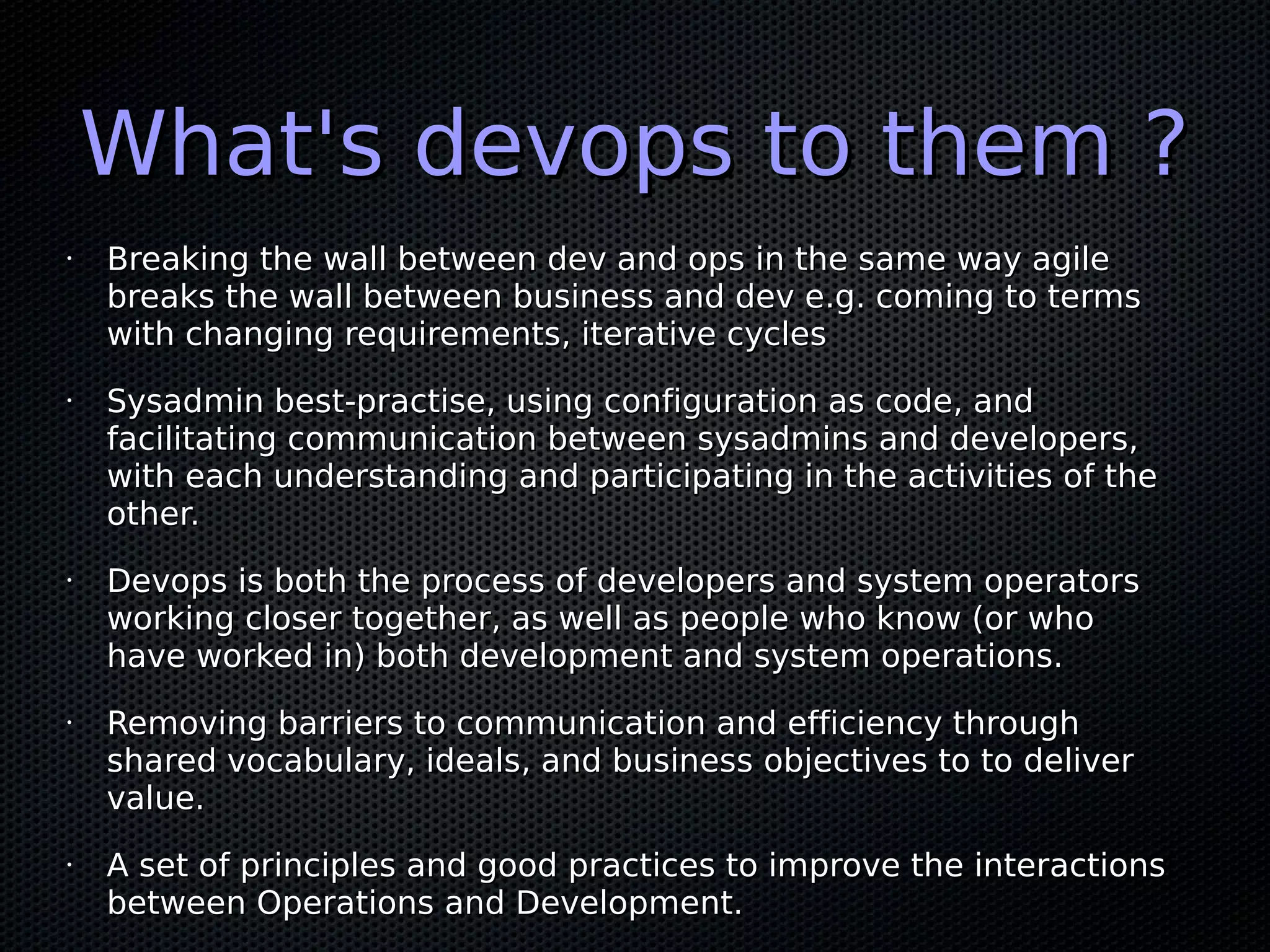 What's devops to them ?
•   Breaking the wall between dev and ops in the same way agile
    breaks the wall between business and dev e.g. coming to terms
    with changing requirements, iterative cycles
•   Sysadmin best-practise, using configuration as code, and
    facilitating communication between sysadmins and developers,
    with each understanding and participating in the activities of the
    other.
•   Devops is both the process of developers and system operators
    working closer together, as well as people who know (or who
    have worked in) both development and system operations.
•   Removing barriers to communication and efficiency through
    shared vocabulary, ideals, and business objectives to to deliver
    value.
•   A set of principles and good practices to improve the interactions
    between Operations and Development.
 