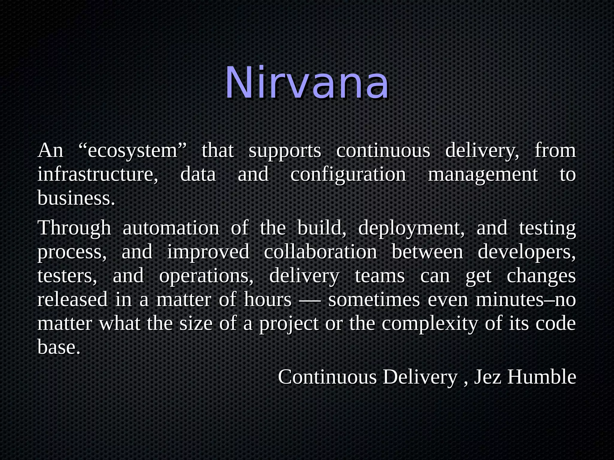 Nirvana
An “ecosystem” that supports continuous delivery, from
infrastructure, data and configuration management to
business.
Through automation of the build, deployment, and testing
process, and improved collaboration between developers,
testers, and operations, delivery teams can get changes
released in a matter of hours — sometimes even minutes–no
matter what the size of a project or the complexity of its code
base.
                            Continuous Delivery , Jez Humble
 