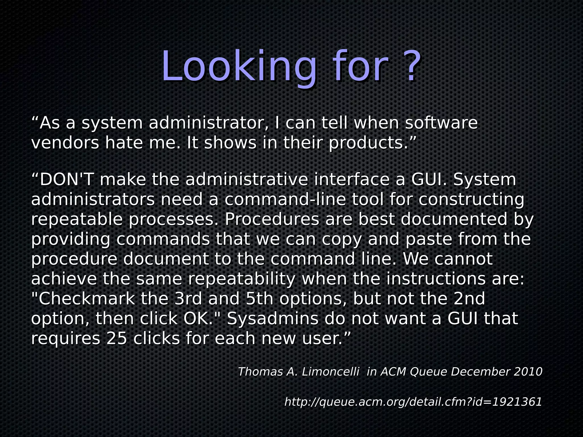 Looking for ?
“As a system administrator, I can tell when software
vendors hate me. It shows in their products.”

“DON'T make the administrative interface a GUI. System
administrators need a command-line tool for constructing
repeatable processes. Procedures are best documented by
providing commands that we can copy and paste from the
procedure document to the command line. We cannot
achieve the same repeatability when the instructions are:
"Checkmark the 3rd and 5th options, but not the 2nd
option, then click OK." Sysadmins do not want a GUI that
requires 25 clicks for each new user.”
                        Thomas A. Limoncelli in ACM Queue December 2010

                               http://queue.acm.org/detail.cfm?id=1921361
 