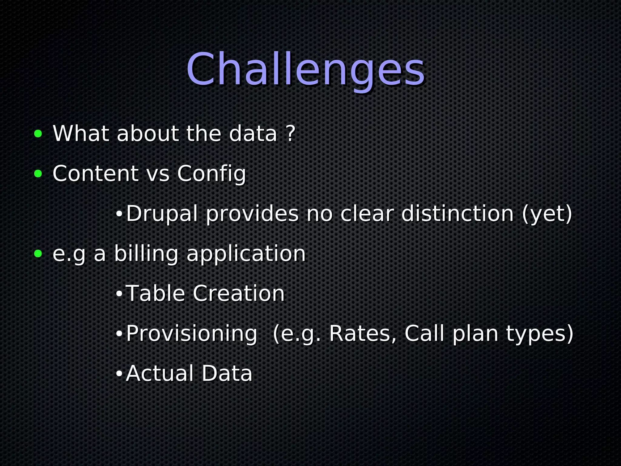 Challenges
●   What about the data ?
●   Content vs Config
          ●   Drupal provides no clear distinction (yet)
●   e.g a billing application
          ●   Table Creation
          ●   Provisioning (e.g. Rates, Call plan types)
          ●   Actual Data
 