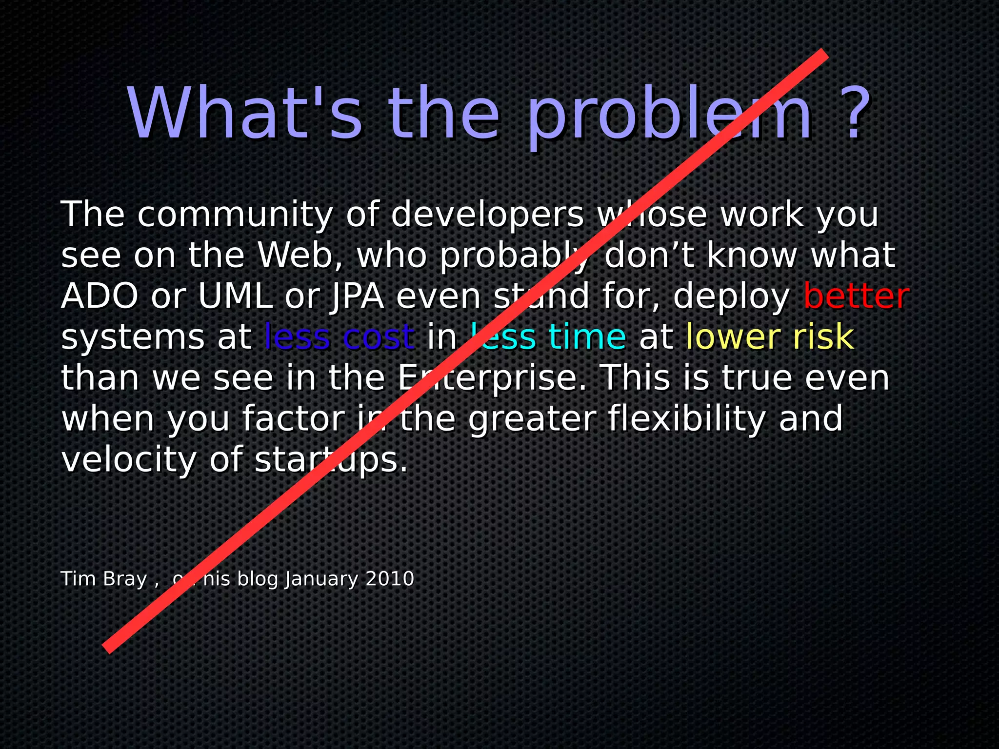 What's the problem ?
The community of developers whose work you
see on the Web, who probably don’t know what
ADO or UML or JPA even stand for, deploy better
systems at less cost in less time at lower risk
than we see in the Enterprise. This is true even
when you factor in the greater flexibility and
velocity of startups.


Tim Bray , on his blog January 2010
 
