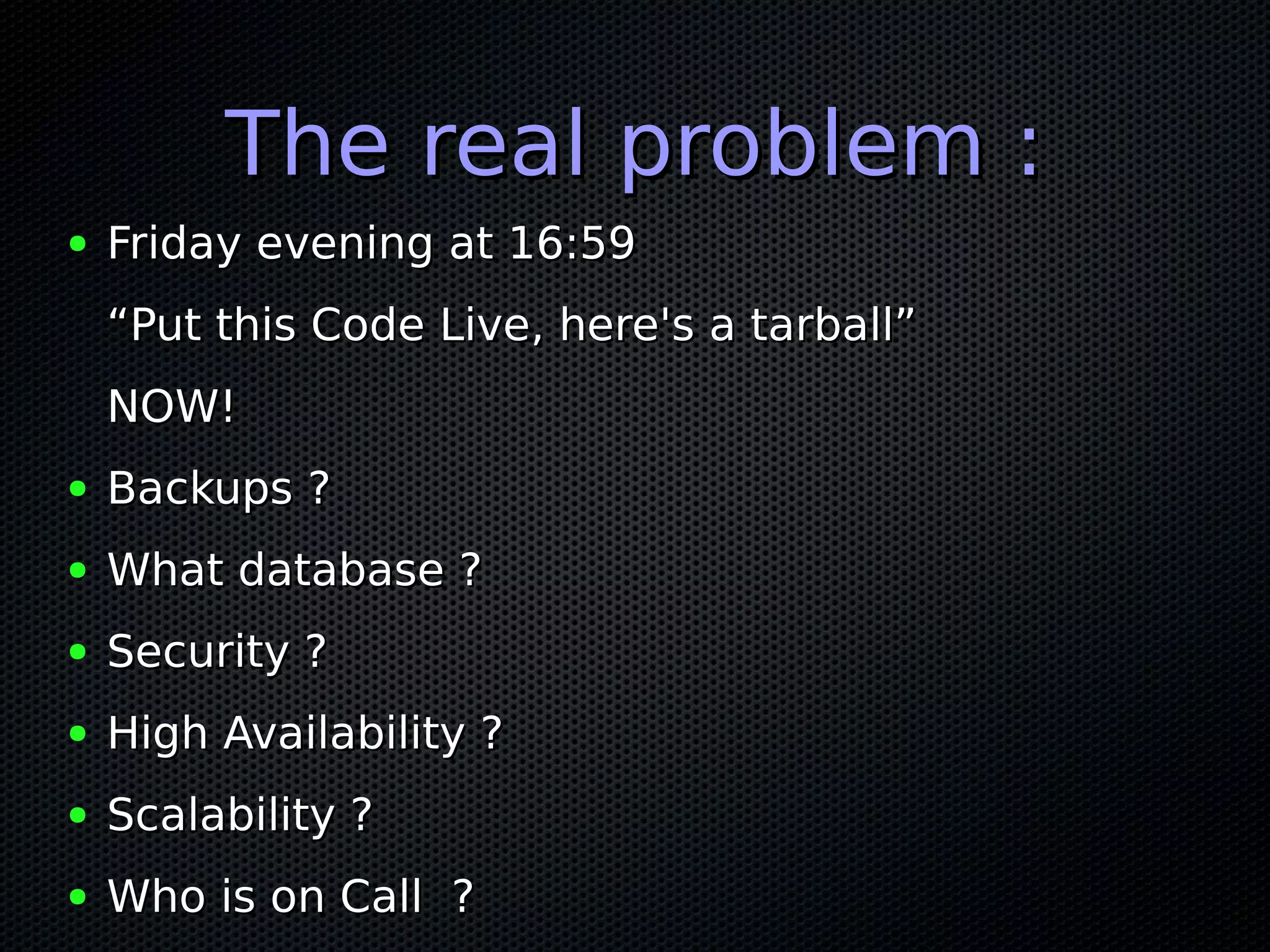 The real problem :
●   Friday evening at 16:59
    “Put this Code Live, here's a tarball”
    NOW!
●   Backups ?
●   What database ?
●   Security ?
●   High Availability ?
●   Scalability ?
●   Who is on Call ?
 