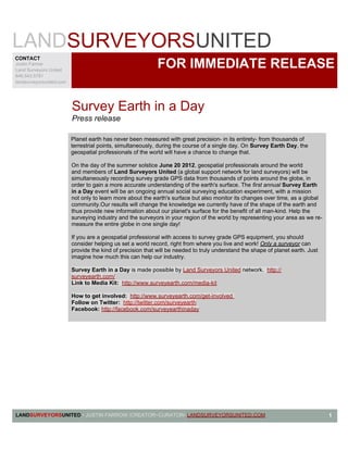 LANDSURVEYORSUNITED
CONTACT
Justin Farrow
Land Surveyors United
                                                             FOR IMMEDIATE RELEASE
646.543.5781
landsurveyorsunited.com




                          Survey Earth in a Day
                          Press release

                          Planet earth has never been measured with great precision- in its entirety- from thousands of
                          terrestrial points, simultaneously, during the course of a single day. On Survey Earth Day, the
                          geospatial professionals of the world will have a chance to change that.

                          On the day of the summer solstice June 20 2012, geospatial professionals around the world
                          and members of Land Surveyors United (a global support network for land surveyors) will be
                          simultaneously recording survey grade GPS data from thousands of points around the globe, in
                          order to gain a more accurate understanding of the earth's surface. The first annual Survey Earth
                          in a Day event will be an ongoing annual social surveying education experiment, with a mission
                          not only to learn more about the earth's surface but also monitor its changes over time, as a global
                          community.Our results will change the knowledge we currently have of the shape of the earth and
                          thus provide new information about our planet's surface for the benefit of all man-kind. Help the
                          surveying industry and the surveyors in your region of the world by representing your area as we re-
                          measure the entire globe in one single day!

                          If you are a geospatial professional with access to survey grade GPS equipment, you should
                          consider helping us set a world record, right from where you live and work! Only a surveyor can
                          provide the kind of precision that will be needed to truly understand the shape of planet earth. Just
                          imagine how much this can help our industry.

                          Survey Earth in a Day is made possible by Land Surveyors United network. http://
                          surveyearth.com/
                          Link to Media Kit: http://www.surveyearth.com/media-kit

                          How to get involved: http://www.surveyearth.com/get-involved
                          Follow on Twitter: http://twitter.com/surveyearth
                          Facebook: http://facebook.com/surveyearthinaday




LANDSURVEYORSUNITED • JUSTIN FARROW /CREATOR~CURATOR• LANDSURVEYORSUNITED.COM                                                     1
 