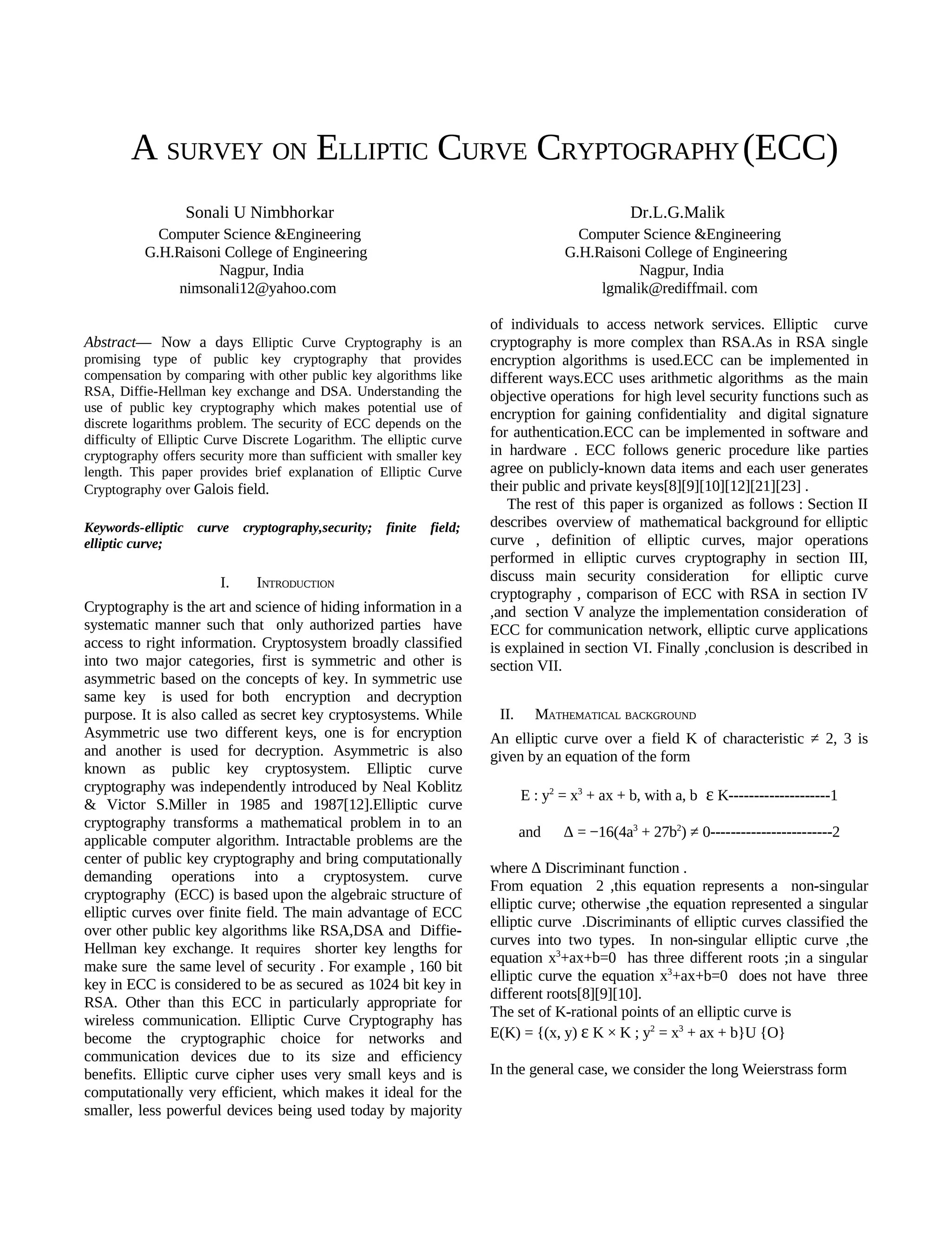 A SURVEY ON ELLIPTIC CURVE CRYPTOGRAPHY (ECC)
                 Sonali U Nimbhorkar                                                            Dr.L.G.Malik
            Computer Science &Engineering                                             Computer Science &Engineering
          G.H.Raisoni College of Engineering                                        G.H.Raisoni College of Engineering
                     Nagpur, India                                                             Nagpur, India
               nimsonali12@yahoo.com                                                     lgmalik@rediffmail. com

                                                                      of individuals to access network services. Elliptic curve
Abstract— Now a days Elliptic Curve Cryptography is an                cryptography is more complex than RSA.As in RSA single
promising type of public key cryptography that provides               encryption algorithms is used.ECC can be implemented in
compensation by comparing with other public key algorithms like       different ways.ECC uses arithmetic algorithms as the main
RSA, Diffie-Hellman key exchange and DSA. Understanding the           objective operations for high level security functions such as
use of public key cryptography which makes potential use of           encryption for gaining confidentiality and digital signature
discrete logarithms problem. The security of ECC depends on the
difficulty of Elliptic Curve Discrete Logarithm. The elliptic curve
                                                                      for authentication.ECC can be implemented in software and
cryptography offers security more than sufficient with smaller key    in hardware . ECC follows generic procedure like parties
length. This paper provides brief explanation of Elliptic Curve       agree on publicly-known data items and each user generates
Cryptography over Galois field.                                       their public and private keys[8][9][10][12][21][23] .
                                                                         The rest of this paper is organized as follows : Section II
Keywords-elliptic curve      cryptography,security;   finite field;   describes overview of mathematical background for elliptic
elliptic curve;                                                       curve , definition of elliptic curves, major operations
                                                                      performed in elliptic curves cryptography in section III,
                        I.     INTRODUCTION                           discuss main security consideration for elliptic curve
                                                                      cryptography , comparison of ECC with RSA in section IV
Cryptography is the art and science of hiding information in a        ,and section V analyze the implementation consideration of
systematic manner such that only authorized parties have              ECC for communication network, elliptic curve applications
access to right information. Cryptosystem broadly classified          is explained in section VI. Finally ,conclusion is described in
into two major categories, first is symmetric and other is            section VII.
asymmetric based on the concepts of key. In symmetric use
same key is used for both encryption and decryption
purpose. It is also called as secret key cryptosystems. While          II.     MATHEMATICAL BACKGROUND
Asymmetric use two different keys, one is for encryption              An elliptic curve over a field K of characteristic ≠ 2, 3 is
and another is used for decryption. Asymmetric is also                given by an equation of the form
known as public key cryptosystem. Elliptic curve
cryptography was independently introduced by Neal Koblitz
                                                                             E : y2 = x3 + ax + b, with a, b  ε K--------------------1
& Victor S.Miller in 1985 and 1987[12].Elliptic curve
cryptography transforms a mathematical problem in to an
                                                                             and    Δ = −16(4a3 + 27b2) ≠ 0------------------------2
applicable computer algorithm. Intractable problems are the
center of public key cryptography and bring computationally
                                                                      where Δ Discriminant function .
demanding operations into a cryptosystem. curve
                                                                      From equation 2 ,this equation represents a non-singular
cryptography (ECC) is based upon the algebraic structure of
                                                                      elliptic curve; otherwise ,the equation represented a singular
elliptic curves over finite field. The main advantage of ECC
                                                                      elliptic curve .Discriminants of elliptic curves classified the
over other public key algorithms like RSA,DSA and Diffie-
                                                                      curves into two types. In non-singular elliptic curve ,the
Hellman key exchange. It requires shorter key lengths for
                                                                      equation x3+ax+b=0 has three different roots ;in a singular
make sure the same level of security . For example , 160 bit
                                                                      elliptic curve the equation x3+ax+b=0 does not have three
key in ECC is considered to be as secured as 1024 bit key in
                                                                      different roots[8][9][10].
RSA. Other than this ECC in particularly appropriate for
                                                                      The set of K-rational points of an elliptic curve is
wireless communication. Elliptic Curve Cryptography has
become the cryptographic choice for networks and                      E(K) = {(x, y) ε K × K ; y2 = x3 + ax + b}U {O}
communication devices due to its size and efficiency
benefits. Elliptic curve cipher uses very small keys and is           In the general case, we consider the long Weierstrass form
computationally very efficient, which makes it ideal for the
smaller, less powerful devices being used today by majority
 