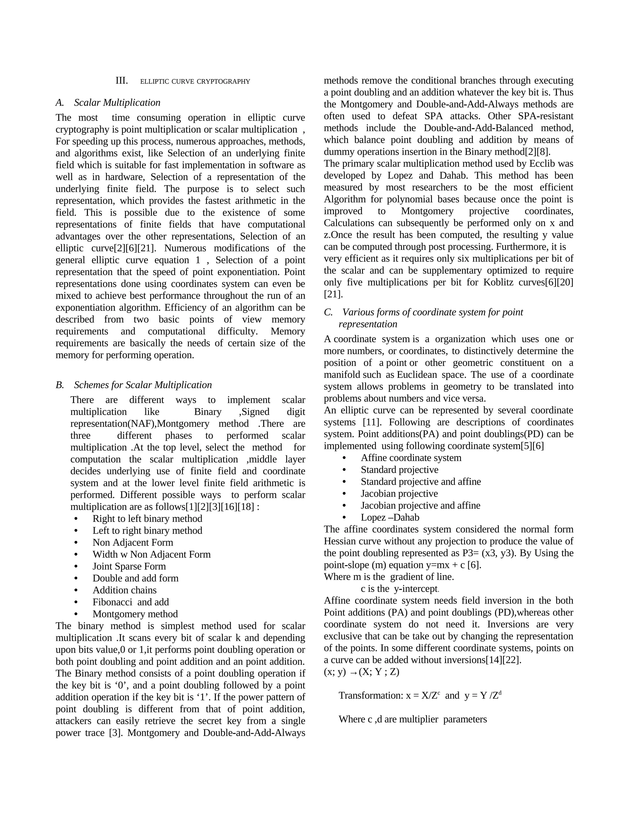 III.   ELLIPTIC CURVE CRYPTOGRAPHY                   methods remove the conditional branches through executing
                                                                    a point doubling and an addition whatever the key bit is. Thus
A. Scalar Multiplication                                            the Montgomery and Double-and-Add-Always methods are
The most time consuming operation in elliptic curve                 often used to defeat SPA attacks. Other SPA-resistant
cryptography is point multiplication or scalar multiplication ,     methods include the Double-and-Add-Balanced method,
For speeding up this process, numerous approaches, methods,         which balance point doubling and addition by means of
and algorithms exist, like Selection of an underlying finite        dummy operations insertion in the Binary method[2][8].
field which is suitable for fast implementation in software as      The primary scalar multiplication method used by Ecclib was
well as in hardware, Selection of a representation of the           developed by Lopez and Dahab. This method has been
underlying finite field. The purpose is to select such              measured by most researchers to be the most efficient
representation, which provides the fastest arithmetic in the        Algorithm for polynomial bases because once the point is
field. This is possible due to the existence of some                improved to Montgomery projective coordinates,
representations of finite fields that have computational            Calculations can subsequently be performed only on x and
advantages over the other representations, Selection of an          z.Once the result has been computed, the resulting y value
elliptic curve[2][6][21]. Numerous modifications of the             can be computed through post processing. Furthermore, it is
general elliptic curve equation 1 , Selection of a point            very efficient as it requires only six multiplications per bit of
representation that the speed of point exponentiation. Point        the scalar and can be supplementary optimized to require
representations done using coordinates system can even be           only five multiplications per bit for Koblitz curves[6][20]
mixed to achieve best performance throughout the run of an          [21].
exponentiation algorithm. Efficiency of an algorithm can be         C. Various forms of coordinate system for point
described from two basic points of view memory                          representation
requirements and computational difficulty. Memory
requirements are basically the needs of certain size of the         A coordinate system is a organization which uses one or
memory for performing operation.                                    more numbers, or coordinates, to distinctively determine the
                                                                    position of a point or other geometric constituent on a
                                                                    manifold such as Euclidean space. The use of a coordinate
B. Schemes for Scalar Multiplication                                system allows problems in geometry to be translated into
    There are different ways to implement scalar                    problems about numbers and vice versa.
    multiplication     like         Binary       ,Signed    digit   An elliptic curve can be represented by several coordinate
    representation(NAF),Montgomery method .There are                systems [11]. Following are descriptions of coordinates
    three       different phases to performed scalar                system. Point additions(PA) and point doublings(PD) can be
    multiplication .At the top level, select the method for         implemented using following coordinate system[5][6]
    computation the scalar multiplication ,middle layer                  • Affine coordinate system
    decides underlying use of finite field and coordinate                • Standard projective
    system and at the lower level finite field arithmetic is             • Standard projective and affine
    performed. Different possible ways to perform scalar                 • Jacobian projective
    multiplication are as follows[1][2][3][16][18] :                     • Jacobian projective and affine
     • Right to left binary method                                       • Lopez –Dahab
     • Left to right binary method                                  The affine coordinates system considered the normal form
     • Non Adjacent Form                                            Hessian curve without any projection to produce the value of
     • Width w Non Adjacent Form                                    the point doubling represented as P3= (x3, y3). By Using the
     • Joint Sparse Form                                            point-slope (m) equation y=mx + c [6].
     • Double and add form                                          Where m is the gradient of line.
     • Addition chains                                                       c is the y-intercept.
     • Fibonacci and add                                            Affine coordinate system needs field inversion in the both
     • Montgomery method                                            Point additions (PA) and point doublings (PD),whereas other
The binary method is simplest method used for scalar                coordinate system do not need it.  Inversions are very
multiplication .It scans every bit of scalar k and depending        exclusive that can be take out by changing the representation
upon bits value,0 or 1,it performs point doubling operation or      of the points. In some different coordinate systems, points on
both point doubling and point addition and an point addition.       a curve can be added without inversions[14][22].
The Binary method consists of a point doubling operation if         (x; y) →(X; Y ; Z)
the key bit is ‘0’, and a point doubling followed by a point
addition operation if the key bit is ‘1’. If the power pattern of      Transformation: x = X/Zc and y = Y /Zd
point doubling is different from that of point addition,
attackers can easily retrieve the secret key from a single             Where c ,d are multiplier parameters
power trace [3]. Montgomery and Double-and-Add-Always
 