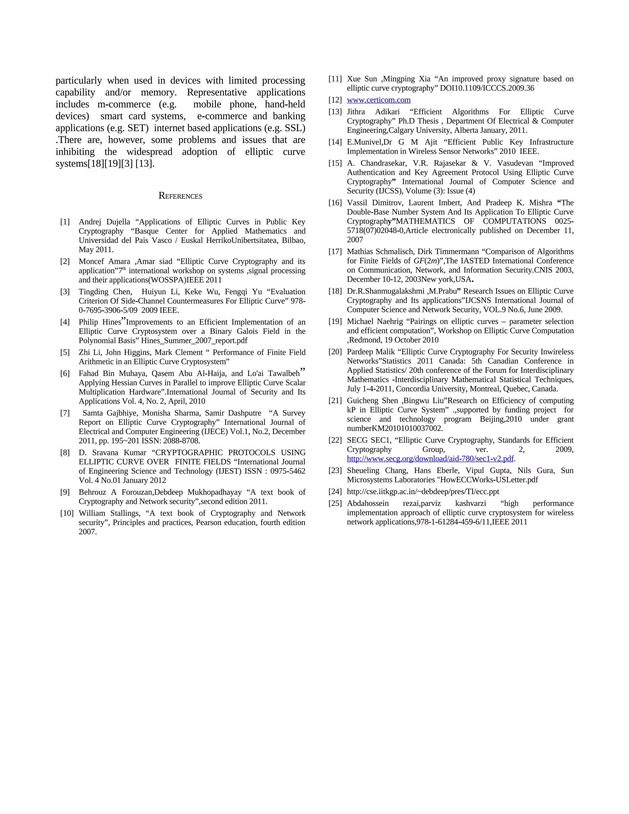 particularly when used in devices with limited processing                      [11] Xue Sun ,Mingping Xia “An improved proxy signature based on
                                                                                    elliptic curve cryptography” DOI10.1109/ICCCS.2009.36
capability and/or memory. Representative applications
                                                                               [12] www.certicom.com
includes m-commerce (e.g.         mobile phone, hand-held
                                                                               [13] Jithra Adikari “Efficient Algorithms For Elliptic Curve
devices) smart card systems, e-commerce and banking                                 Cryptography” Ph.D Thesis , Department Of Electrical & Computer
applications (e.g. SET) internet based applications (e.g. SSL)                      Engineering,Calgary University, Alberta January, 2011.
.There are, however, some problems and issues that are                         [14] E.Munivel,Dr G M Ajit “Efficient Public Key Infrastructure
inhibiting the widespread adoption of elliptic curve                                Implementation in Wireless Sensor Networks” 2010 IEEE.
systems[18][19][3] [13].                                                       [15] A. Chandrasekar, V.R. Rajasekar & V. Vasudevan “Improved
                                                                                    Authentication and Key Agreement Protocol Using Elliptic Curve
                                                                                    Cryptography” International Journal of Computer Science and
                                                                                    Security (IJCSS), Volume (3): Issue (4)
                               REFERENCES
                                                                               [16] Vassil Dimitrov, Laurent Imbert, And Pradeep K. Mishra “The
                                                                                    Double-Base Number System And Its Application To Elliptic Curve
 [1]  Andrej Dujella “Applications of Elliptic Curves in Public Key                 Cryptography”MATHEMATICS OF COMPUTATIONS 0025-
      Cryptography “Basque Center for Applied Mathematics and                       5718(07)02048-0,Article electronically published on December 11,
      Universidad del Pais Vasco / Euskal HerrikoUnibertsitatea, Bilbao,            2007
      May 2011.                                                                [17] Mathias Schmalisch, Dirk Timmermann “Comparison of Algorithms
 [2] Moncef Amara ,Amar siad “Elliptic Curve Cryptography and its                   for Finite Fields of GF(2m)”,The IASTED International Conference
      application”7th international workshop on systems ,signal processing          on Communication, Network, and Information Security.CNIS 2003,
      and their applications(WOSSPA)IEEE 2011                                       December 10-12, 2003New york,USA.
 [3] Tingding Chen, Huiyun Li, Keke Wu, Fengqi Yu “Evaluation                  [18] Dr.R.Shanmugalakshmi ,M.Prabu” Research Issues on Elliptic Curve
      Criterion Of Side-Channel Countermeasures For Elliptic Curve” 978-            Cryptography and Its applications”IJCSNS International Journal of
      0-7695-3906-5/09 2009 IEEE.                                                   Computer Science and Network Security, VOL.9 No.6, June 2009.
 [4] Philip Hines”Improvements to an Efficient Implementation of an            [19] Michael Naehrig “Pairings on elliptic curves – parameter selection
      Elliptic Curve Cryptosystem over a Binary Galois Field in the                 and efficient computation”, Workshop on Elliptic Curve Computation
      Polynomial Basis” Hines_Summer_2007_report.pdf                                ,Redmond, 19 October 2010
 [5] Zhi Li, John Higgins, Mark Clement “ Performance of Finite Field          [20] Pardeep Malik “Elliptic Curve Cryptography For Security Inwireless
      Arithmetic in an Elliptic Curve Cryptosystem”                                 Networks”Statistics 2011 Canada: 5th Canadian Conference in
 [6] Fahad Bin Muhaya, Qasem Abu Al-Haija, and Lo'ai Tawalbeh”                      Applied Statistics/ 20th conference of the Forum for Interdisciplinary
      Applying Hessian Curves in Parallel to improve Elliptic Curve Scalar          Mathematics -Interdisciplinary Mathematical Statistical Techniques,
      Multiplication Hardware”.International Journal of Security and Its            July 1-4-2011, Concordia University, Montreal, Quebec, Canada.
      Applications Vol. 4, No. 2, April, 2010                                  [21] Guicheng Shen ,Bingwu Liu”Research on Efficiency of computing
 [7]   Samta Gajbhiye, Monisha Sharma, Samir Dashputre “A Survey                    kP in Elliptic Curve System” .,supported by funding project for
      Report on Elliptic Curve Cryptography” International Journal of               science and technology program Beijing,2010 under grant
      Electrical and Computer Engineering (IJECE) Vol.1, No.2, December             numberKM20101010037002.
      2011, pp. 195~201 ISSN: 2088-8708.                                       [22] SECG SEC1, “Elliptic Curve Cryptography, Standards for Efficient
 [8] D. Sravana Kumar “CRYPTOGRAPHIC PROTOCOLS USING                                Cryptography             Group,          ver.          2,       2009,
      ELLIPTIC CURVE OVER FINITE FIELDS “International Journal                      http://www.secg.org/download/aid-780/sec1-v2.pdf.
      of Engineering Science and Technology (IJEST) ISSN : 0975-5462           [23] Sheueling Chang, Hans Eberle, Vipul Gupta, Nils Gura, Sun
      Vol. 4 No.01 January 2012                                                     Microsystems Laboratories "HowECCWorks-USLetter.pdf
 [9] Behrouz A Forouzan,Debdeep Mukhopadhayay “A text book of                  [24] http://cse.iitkgp.ac.in/~debdeep/pres/TI/ecc.ppt
      Cryptography and Network security”,second edition 2011.                  [25] Abdahossein        rezai,parviz   kashvarzi      “high    performance
 [10] William Stallings, “A text book of Cryptography and Network                   implementation approach of elliptic curve cryptosystem for wireless
      security”, Principles and practices, Pearson education, fourth edition        network applications,978-1-61284-459-6/11,IEEE 2011
      2007.
 