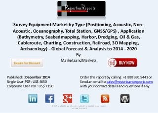Survey Equipment Market by Type (Positioning, Acoustic, Non-
Acoustic, Oceanography, Total Station, GNSS/GPS) , Application
(Bathymetry, Seabedmapping, Harbor, Dredging, Oil & Gas,
Cableroute, Charting, Construction, Railroad, 3D Mapping,
Archaeology) - Global Forecast & Analysis to 2014 - 2020
By
MarketsandMarkets
© RnRMarketResearch.com ; sales@rnrmarketresearch.com ;
+1 888 391 5441
Published: : December 2014
Single User PDF: US$ 4650
Corporate User PDF: US$ 7150
Order this report by calling +1 888 391 5441 or
Send an email to sales@reportsandreports.com
with your contact details and questions if any.
 