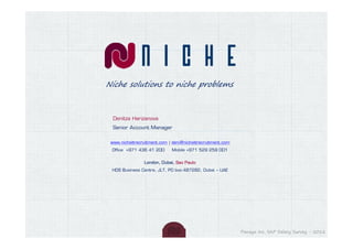 Niche solutions to niche problems



  Denitza Harizanova
  Senior Account Manager

 www.nicheitrecruitment.com | deni@nicheitrecruitment.com
 Office +971 436 41 200      Mobile +971 529 259 001


                London, Dubai, Sao Paulo
 HDS Business Centre, JLT, PO box:487282, Dubai – UAE




                                                            Panaya Inc. SAP Salary Survey - 2012
 