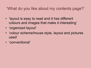 ‘What do you like about my contents page?’
• ‘layout is easy to read and it has different
colours and images that make it interesting’
• ‘organized layout’
• ‘colour scheme/house style, layout and pictures
used’
• ‘conventional’

 