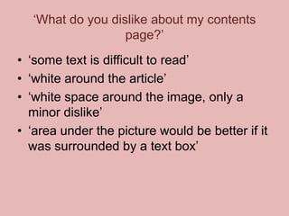 ‘What do you dislike about my contents
page?’
• ‘some text is difficult to read’
• ‘white around the article’
• ‘white space around the image, only a
minor dislike’
• ‘area under the picture would be better if it
was surrounded by a text box’

 