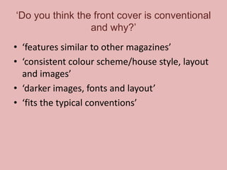 ‘Do you think the front cover is conventional
and why?’
• ‘features similar to other magazines’
• ‘consistent colour scheme/house style, layout
and images’
• ‘darker images, fonts and layout’
• ‘fits the typical conventions’

 