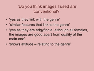 ‘Do you think images I used are
conventional?’
• ‘yes as they link with the genre’
• ‘similar features that link to the genre’
• ‘yes as they are edgy/indie, although all females,
the images are good apart from quality of the
main one’
• ‘shows attitude – relating to the genre’

 