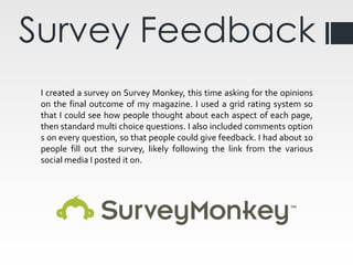 Survey Feedback
I created a survey on Survey Monkey, this time asking for the opinions
on the final outcome of my magazine. I used a grid rating system so
that I could see how people thought about each aspect of each page,
then standard multi choice questions. I also included comments option
s on every question, so that people could give feedback. I had about 10
people fill out the survey, likely following the link from the various
social media I posted it on.
 