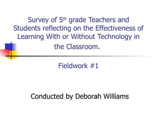 Survey of 5 th  grade Teachers and Students reflecting on the Effectiveness of Learning With or Without Technology in the Classroom.   Fieldwork #1 Conducted by Deborah Williams 