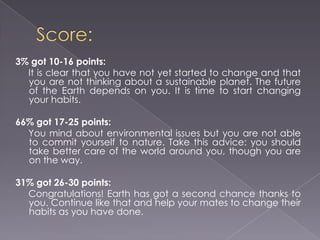 Score: 3% got 10-16 points:It is clear that you have not yet started to change and that you are not thinking about a sustainable planet. The future of the Earth depends on you. It is time to start changing your habits.  66% got 17-25 points:     You mind about environmental issues but you are not able to commit yourself to nature. Take this advice: you should take better care of the world around you, though you are on the way.  31% got 26-30 points:      Congratulations! Earth has got a second chance thanks to you. Continue like that and help your mates to change their habits as you have done. 