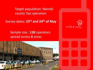 Survey dates: 23rd and 24th of May
Target population: Nairobi
county Taxi operators
Sample size : 130 operators
spread across 6 areas
Response rate: 65/130 (50%).
 