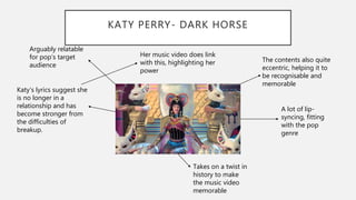KATY PERRY- DARK HORSE
The contents also quite
eccentric, helping it to
be recognisable and
memorable
A lot of lip-
syncing, fitting
with the pop
genre
Takes on a twist in
history to make
the music video
memorable
Arguably relatable
for pop’s target
audience
Katy’s lyrics suggest she
is no longer in a
relationship and has
become stronger from
the difficulties of
breakup.
Her music video does link
with this, highlighting her
power
 