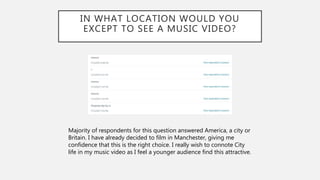 IN WHAT LOCATION WOULD YOU
EXCEPT TO SEE A MUSIC VIDEO?
Majority of respondents for this question answered America, a city or
Britain. I have already decided to film in Manchester, giving me
confidence that this is the right choice. I really wish to connote City
life in my music video as I feel a younger audience find this attractive.
 